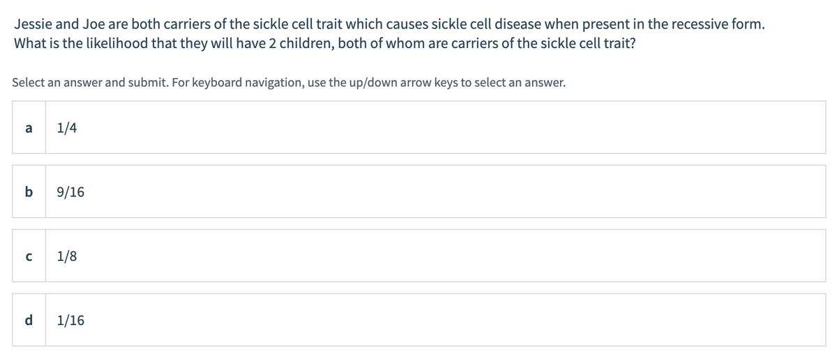 Jessie and Joe are both carriers of the sickle cell trait which causes sickle cell disease when present in the recessive form.
What is the likelihood that they will have 2 children, both of whom are carriers of the sickle cell trait?
Select an answer and submit. For keyboard navigation, use the up/down arrow keys to select an answer.
a
1/4
9/16
C
1/8
d
1/16

