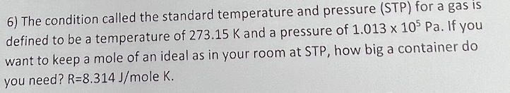 6) The condition called the standard temperature and pressure (STP) for a gas is
defined to be a temperature of 273.15 K and a pressure of 1.013 x 105 Pa. If you
want to keep a mole of an ideal as in your room at STP, how big a container do
you need? R=8.314 J/mole K.