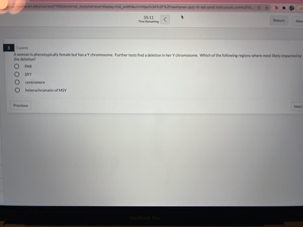 ves newhaven.edu/courses/11092/external_tools/retrieve?display=full_width&url=https%3A%2F%2Fnewhaven.quiz-Iti-iad-prod.instructure.com%2F O
Up
35:11
Time Remaining
Return
Next
5 points
A woman is phenotypically female but has a Y chromosome. Further tests find a deletion in her Y chromosome. Which of the following regions where most likely impacted by
the deletion?
PAR
SRY
centromere
heterochromatin of MSY
Previous
Next
MacBook Pro
O00O
