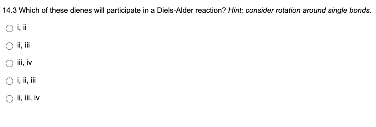 14.3 Which of these dienes will participate in a Diels-Alder reaction? Hint: consider rotation around single bonds.
O i, ii
O ii, iii
iii, iv
i, ii, iii
ii, iii, iv