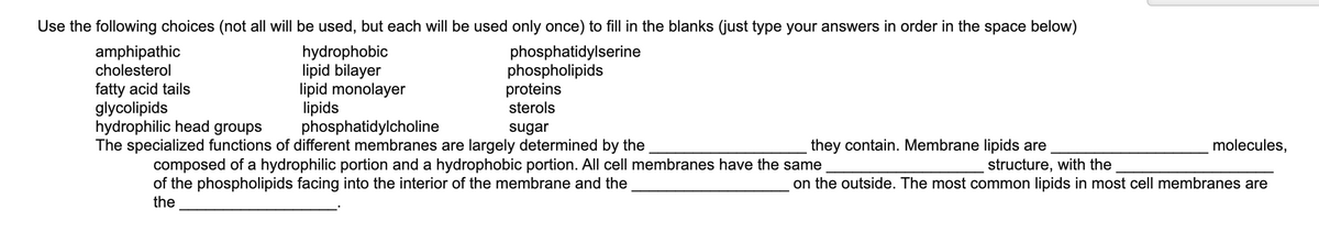 Use the following choices (not all will be used, but each will be used only once) to fill in the blanks (just type your answers in order in the space below)
hydrophobic
lipid bilayer
lipid monolayer
lipids
phosphatidylcholine
The specialized functions of different membranes are largely determined by the
amphipathic
cholesterol
phosphatidylserine
phospholipids
proteins
sterols
fatty acid tails
glycolipids
hydrophilic head groups
sugar
they contain. Membrane lipids are
molecules,
composed of a hydrophilic portion and a hydrophobic portion. All cell membranes have the same
of the phospholipids facing into the interior of the membrane and the
the
structure, with the
on the outside. The most common lipids in most cell membranes are
