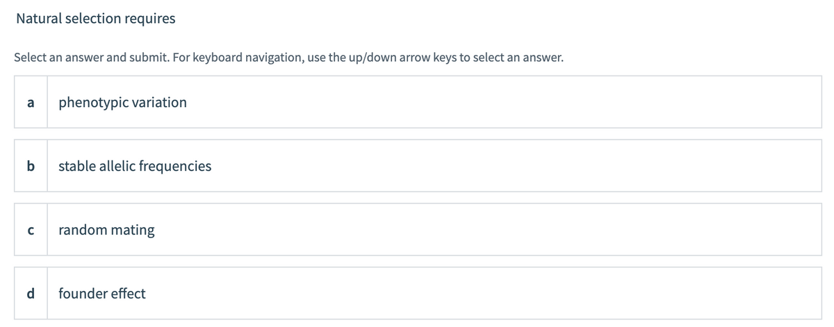 Natural selection requires
Select an answer and submit. For keyboard navigation, use the up/down arrow keys to select an answer.
a
phenotypic variation
stable allelic frequencies
random mating
d.
founder effect
