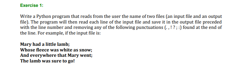 Exercise 1:
Write a Python program that reads from the user the name of two files (an input file and an output
file). The program will then read each line of the input file and save it in the output file preceded
with the line number and removing any of the following punctuations (. , ! ?; :) found at the end of
the line. For example, if the input file is:
Mary had a little lamb;
Whose fleece was white as snow;
And everywhere that Mary went;
The lamb was sure to go!
