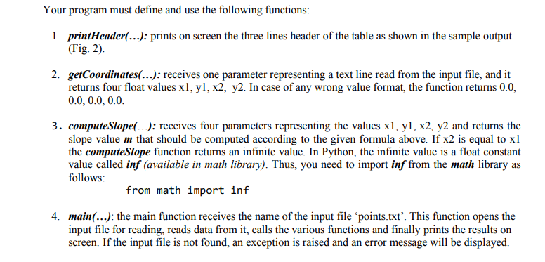 Your program must define and use the following functions:
1. printHeader(...): prints on screen the three lines header of the table as shown in the sample output
(Fig. 2).
2. getCoordinates(...): receives one parameter representing a text line read from the input file, and it
returns four float values x1, y1, x2, y2. In case of any wrong value format, the function returns 0.0,
0.0, 0.0, 0.0.
3. computeSlope(.-.): receives four parameters representing the values x1, y1, x2, y2 and returns the
slope value m that should be computed according to the given formula above. If x2 is equal to x1
the computeSlope function returns an infinite value. In Python, the infinite value is a float constant
value called inf (available in math library). Thus, you need to import inf from the math library as
follows:
from math import inf
4. main(...): the main function receives the name of the input file 'points.txt'. This function opens the
input file for reading, reads data from it, calls the various functions and finally prints the results on
screen. If the input file is not found, an exception is raised and an error message will be displayed.
