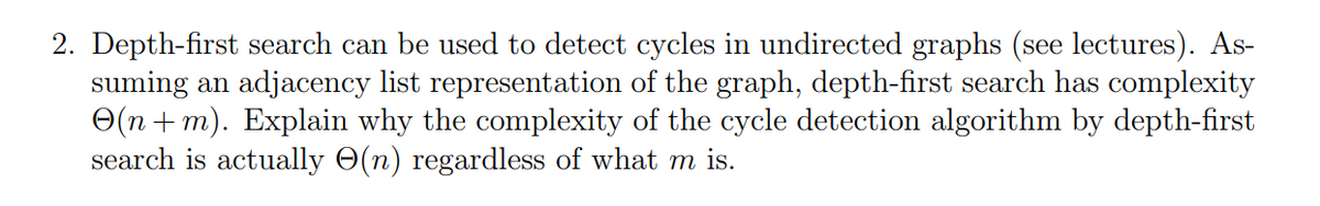 2. Depth-first search can be used to detect cycles in undirected graphs (see lectures). As-
suming an adjacency list representation of the graph, depth-first search has complexity
(n+m). Explain why the complexity of the cycle detection algorithm by depth-first
search is actually O(n) regardless of what m is.