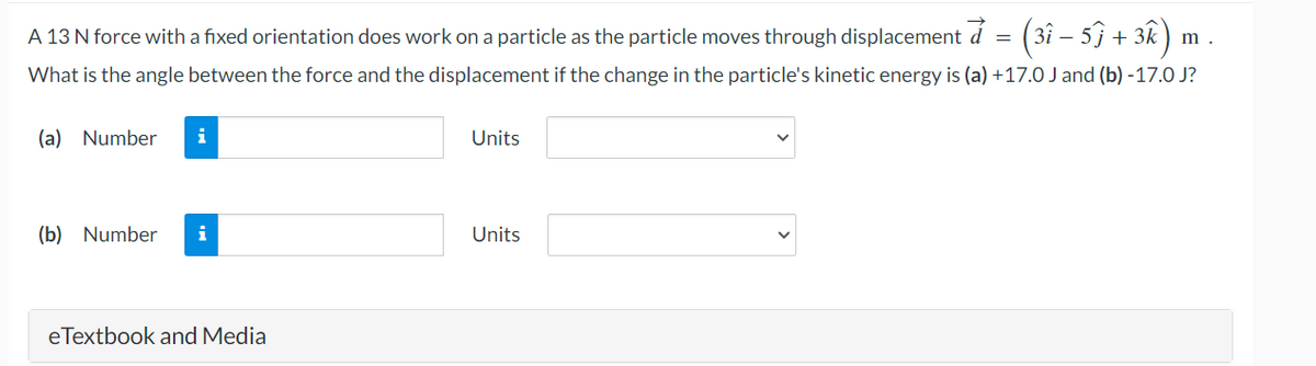 A 13 N force with a fixed orientation does work on a particle as the particle moves through displacement à = (3î − 5ĵ + 3k)
What is the angle between the force and the displacement if the change in the particle's kinetic energy is (a) +17.0 J and (b)-17.0 J?
(a) Number i
(b) Number i
eTextbook and Media
Units
Units
m.