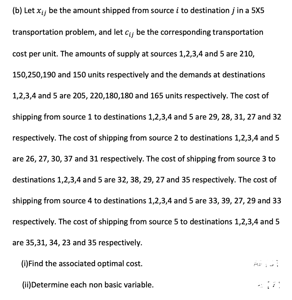 (b) Let xij
be the amount shipped from source i to destination j in a 5X5
transportation problem, and let cij be the corresponding transportation
cost per unit. The amounts of supply at sources 1,2,3,4 and 5 are 210,
150,250,190 and 150 units respectively and the demands at destinations
1,2,3,4 and 5 are 205, 220,180,180 and 165 units respectively. The cost of
shipping from source 1 to destinations 1,2,3,4 and 5 are 29, 28, 31, 27 and 32
respectively. The cost of shipping from source 2 to destinations 1,2,3,4 and 5
are 26, 27, 30, 37 and 31 respectively. The cost of shipping from source 3 to
destinations 1,2,3,4 and 5 are 32, 38, 29, 27 and 35 respectively. The cost of
shipping from source 4 to destinations 1,2,3,4 and 5 are 33, 39, 27, 29 and 33
respectively. The cost of shipping from source 5 to destinations 1,2,3,4 and 5
are 35,31, 34, 23 and 35 respectively.
(i)Find the associated optimal cost.
(ii)Determine each non basic variable.
