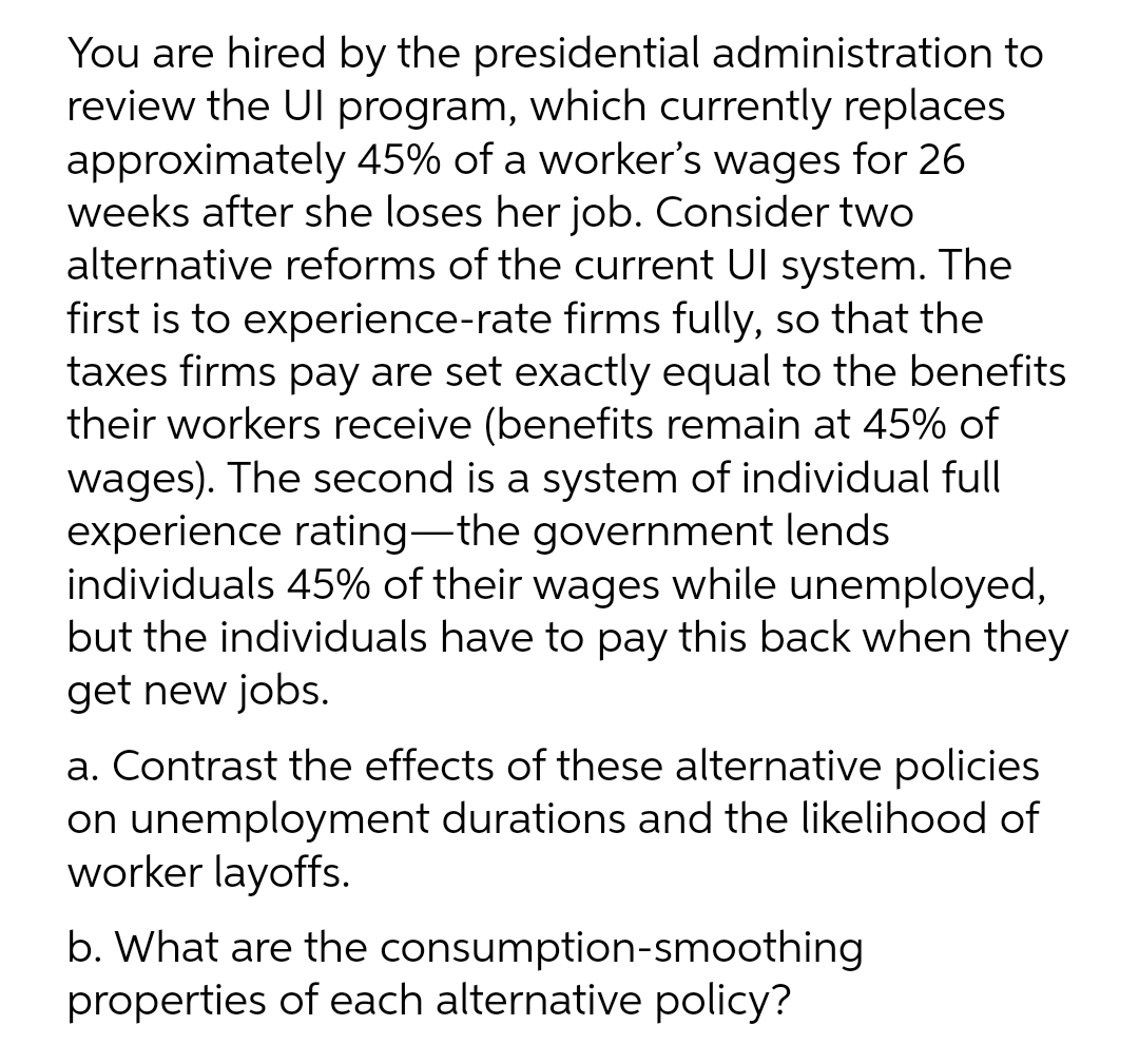 You are hired by the presidential administration to
review the UI program, which currently replaces
approximately 45% of a worker's wages for 26
weeks after she loses her job. Consider two
alternative reforms of the current Ul system. The
first is to experience-rate firms fully, so that the
taxes firms pay are set exactly equal to the benefits
their workers receive (benefits remain at 45% of
wages). The second is a system of individual full
experience rating-the government lends
individuals 45% of their wages while unemployed,
but the individuals have to pay this back when they
get new jobs.
|
a. Contrast the effects of these alternative policies
on unemployment durations and the likelihood of
worker layoffs.
b. What are the consumption-smoothing
properties of each alternative policy?
