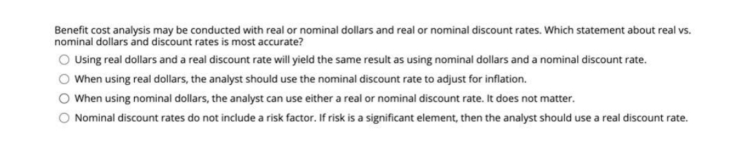 Benefit cost analysis may be conducted with real or nominal dollars and real or nominal discount rates. Which statement about real vs.
nominal dollars and discount rates is most accurate?
O Using real dollars and a real discount rate will yield the same result as using nominal dollars and a nominal discount rate.
O When using real dollars, the analyst should use the nominal discount rate to adjust for inflation.
O When using nominal dollars, the analyst can use either a real or nominal discount rate. It does not matter.
O Nominal discount rates do not include a risk factor. If risk is a significant element, then the analyst should use a real discount rate.
