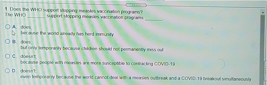 .....
1. Does the WHO support stopping measles vaccination programs?
The WHO
support stopping measles vaccination programs
O A. does;
A because the world already has herd immunity
O B. does;
but only temporarily because children should not permanently miss out
OC. doesn't;
because people with measles are more susceptible to contracting COVID-19
D. doesn't,
even temporarily because the world cannot deal with a measles outbreak and a COVID-19 breakout simultaneously
.....
