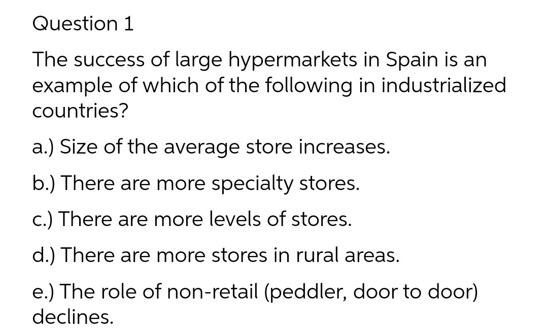 Question 1
The success of large hypermarkets in Spain is an
example of which of the following in industrialized
countries?
a.) Size of the average store increases.
b.) There are more specialty stores.
c.) There are more levels of stores.
d.) There are more stores in rural areas.
e.) The role of non-retail (peddler, door to door)
declines.
