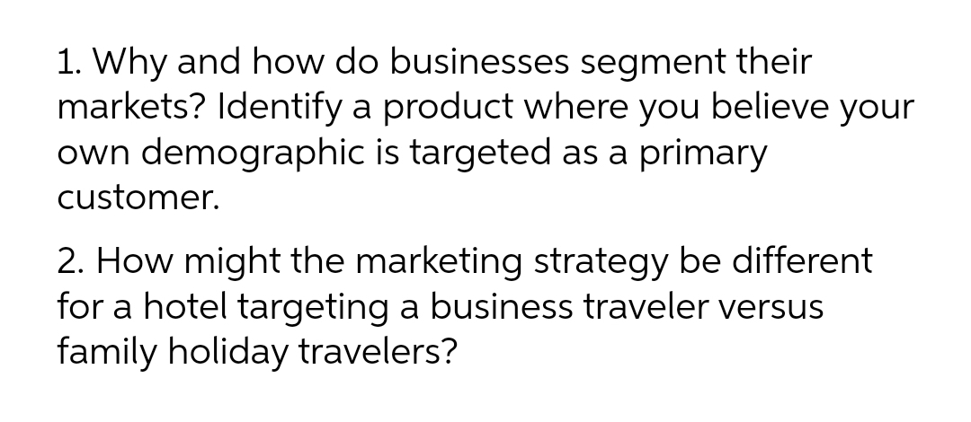 1. Why and how do businesses segment their
markets? Identify a product where you believe your
own demographic is targeted as a primary
customer.
2. How might the marketing strategy be different
for a hotel targeting a business traveler versus
family holiday travelers?

