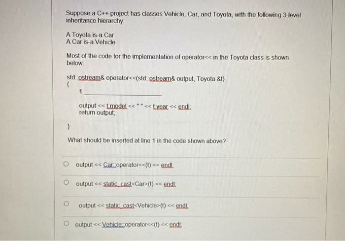 Suppose a C++ project has classes Vehicle, Car, and Toyota, with the following 3-level
inheritance hierarchy
A Toyota is-a Car
A Car is-a Vehicle
Most of the code for the implementation of operator<< in the Toyota class is shown
below.
std ostream& operator<<(std ostream& output, Toyota &t)
1
output << tmodel << "" << Lyear << endl.
return output,
What should be inserted at line 1 in the code shown above?
O output << Car operator<<(t) << endl:
output << static cast<Car>(t) << endl.
output << static_cast-Vehicle>(t) << endi.
O output << Vehicle operator<<(t) <« endt.
