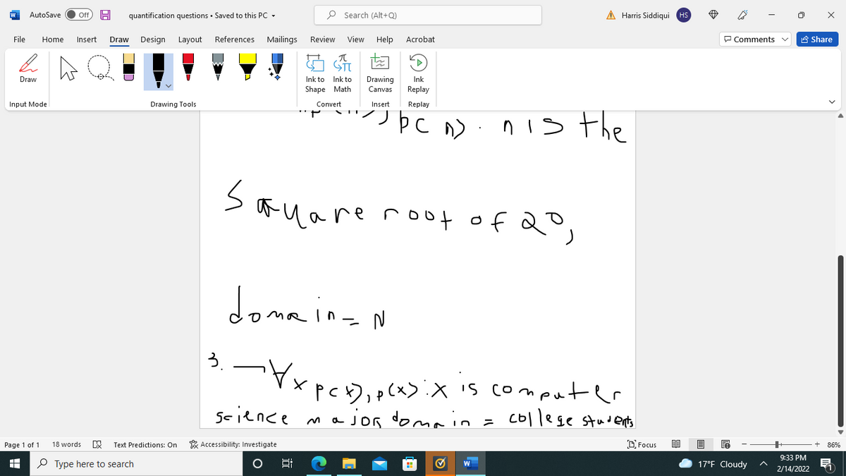 AutoSave
Off
quantification questions · Saved to this PC
P Search (Alt+Q)
A Harris Siddiqui HS
File
Home
Insert
Draw
Design Layout
References
Mailings
Review
View
Help
Acrobat
P Comments
A Share
Drawing
Canvas
Draw
Ink to
Ink to
Ink
Shape Math
Replay
Input Mode
Drawing Tools
Convert
Insert
Replay
n is the
Sauare rof of 2°,
doma
donnioan
3.
x p
),p(x>:X is comput er
science ma jon doma = College students
Page 1 of 1
Text Predictions: On
* Accessibility: Investigate
O Focus
18 words
86%
9:33 РM
O Type here to search
17°F Cloudy
2/14/2022
