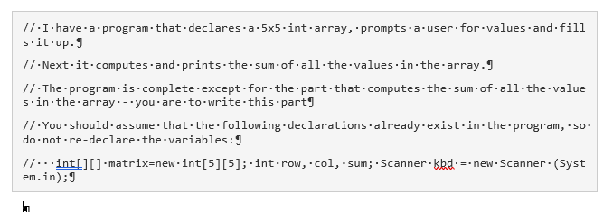 //:I·have-a program-that-declares-a-5x5.int·array, prompts·a-user for values·and fill
sit·up.J
//· Next ·it·computes ·and prints the sum-of·all-the values·in the array.J
/1:The program -is·complete·except for the part·that-computes the sum·of all·the value
s'in the array. - you·are to- write this partg
//·You-should-assume that the following-declarations already-exist-in-the program, so-
do not-re-declare the variables:9
//...int[][] - matrix=new.int[5][5];·int•row, col, sum; Scanner· kkd.=-new Scanner: (Syst
em.in);9
