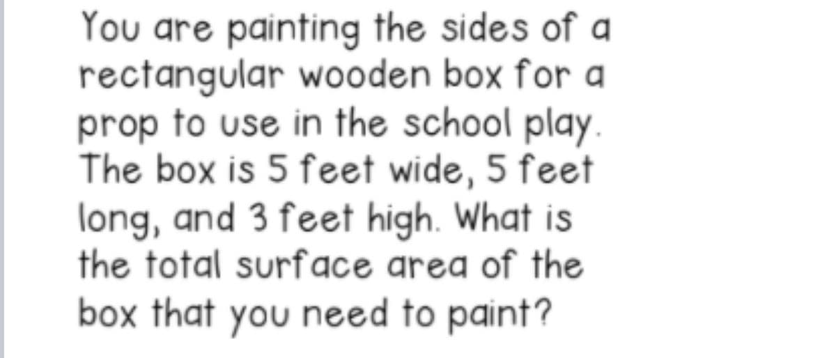You are painting the sides of a
rectangular wooden box for a
prop to use in the school play.
The box is 5 feet wide, 5 feet
long, and 3 feet high. What is
the total surface area of the
box that you need to paint?
