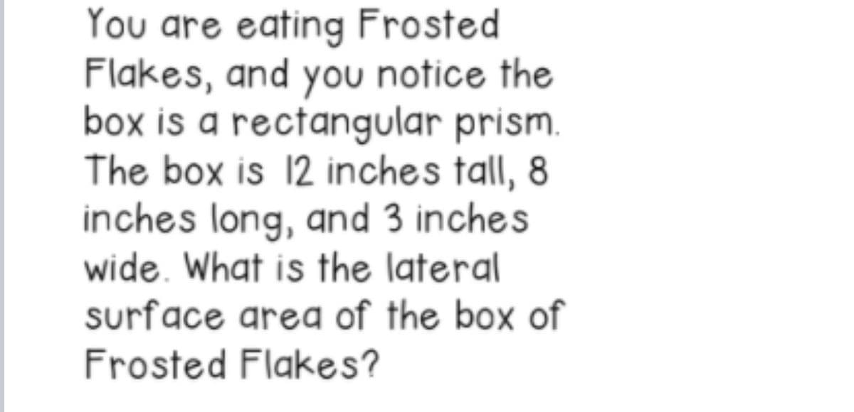 You are eating Frosted
Flakes, and you notice the
box is a rectangular prism.
The box is 12 inches tall, 8
inches long, and 3 inches
wide. What is the lateral
surface area of the box of
Frosted Flakes?
