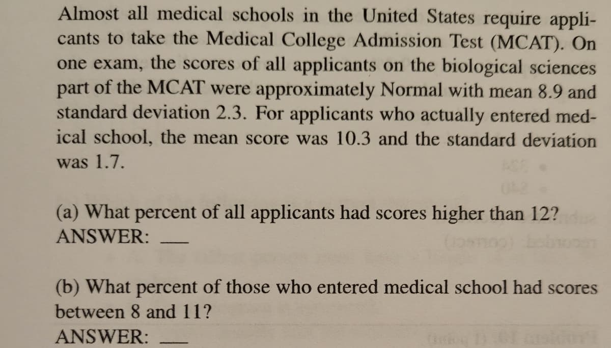 Almost all medical schools in the United States require appli-
cants to take the Medical College Admission Test (MCAT). On
one exam, the scores of all applicants on the biological sciences
part of the MCAT were approximately Normal with mean 8.9 and
standard deviation 2.3. For applicants who actually entered med-
ical school, the mean score was 10.3 and the standard deviation
was 1.7.
(a) What percent of all applicants had scores higher than 12?
ANSWER:
-
(b) What percent of those who entered medical school had scores
between 8 and 11?
ANSWER:
(1) 01 (