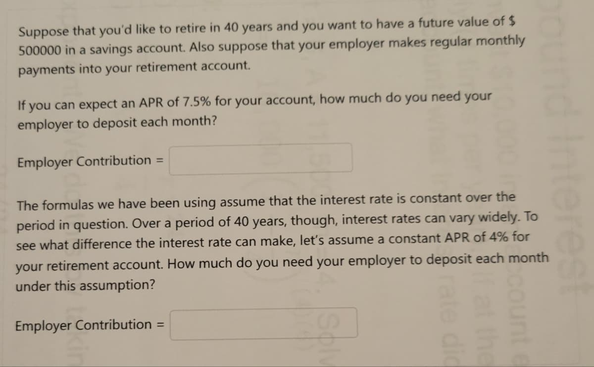 Suppose that you'd like to retire in 40 years and you want to have a future value of $
500000 in a savings account. Also suppose that your employer makes regular monthly
payments into your
retirement account.
If you can expect an APR of 7.5% for your account, how much do you need your
employer to deposit each month?
Employer Contribution =
The formulas we have been using assume that the interest rate is constant over the
period in question. Over a period of 40 years, though, interest rates can vary widely. To
see what difference the interest rate can make, let's assume a constant APR of 4% for
your retirement account. How much do you need your employer to deposit each month
under this assumption?
Employer Contribution =
rate dic
rest