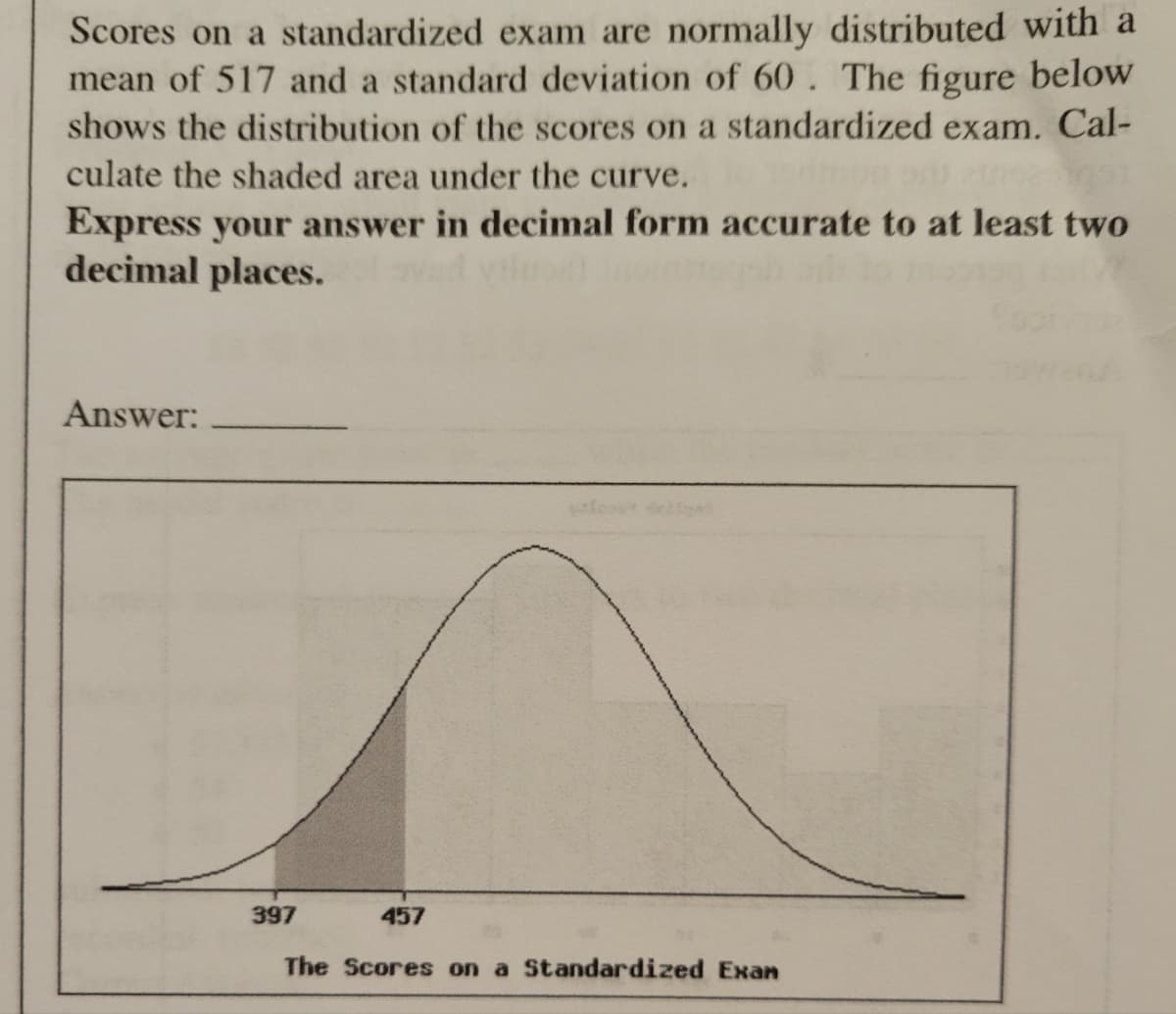 Scores on a standardized exam are normally distributed with a
mean of 517 and a standard deviation of 60. The figure below
shows the distribution of the scores on a standardized exam. Cal-
culate the shaded area under the curve.
Express your answer in decimal form accurate to at least two
decimal places.
Answer:
397
457
The Scores on a Standardized Exan