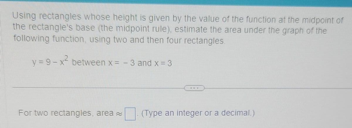 Using rectangles whose height is given by the value of the function at the midpoint of
the rectangle's base (the midpoint rule), estimate the area under the graph of the
following function, using two and then four rectangles.
y=9-x² between x = − 3 and x = 3
-
For two rectangles, area ~
(Type an integer or a decimal.)