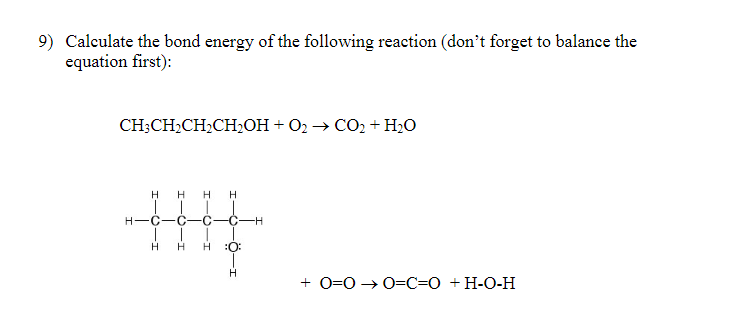 9) Calculate the bond energy of the following reaction (don't forget to balance the
equation first):
CH3CH₂CH₂CH₂OH + O2 → CO₂ + H₂O
H H
H-C-C C -C-H
H H H :0:
H
H
H
+0=0 → 0=C=O + H-O-H