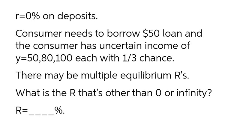 r=0% on deposits.
Consumer needs to borrow $50 loan and
the consumer has uncertain income of
y=50,80,100 each with 1/3 chance.
There may be multiple equilibrium R's.
What is the R that's other than 0 or infinity?
R=____%.
