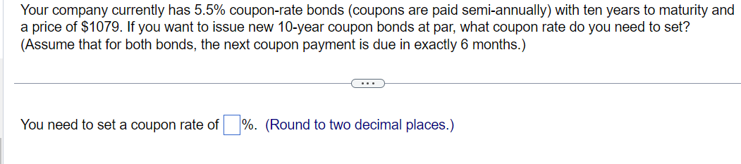 Your company currently has 5.5% coupon-rate bonds (coupons are paid semi-annually) with ten years to maturity and
a price of $1079. If you want to issue new 10-year coupon bonds at par, what coupon rate do you need to set?
(Assume that for both bonds, the next coupon payment is due in exactly 6 months.)
You need to set a coupon rate of%. (Round to two decimal places.)