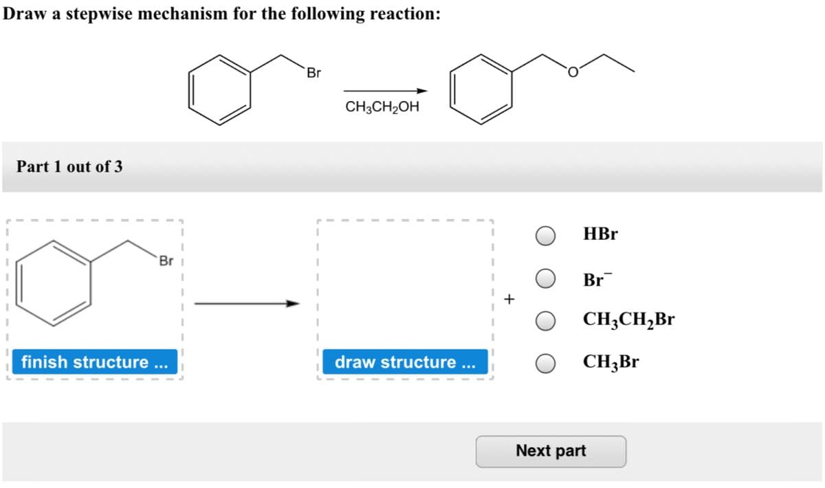 Draw a stepwise mechanism for the following reaction:
Br
CH3CH2OH
Part 1 out of 3
HBr
Br i
Br
CH;CH,Br
finish structure .
draw structure ...
CH3B
Next part
