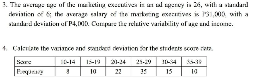3. The average age of the marketing executives in an ad agency is 26, with a standard
deviation of 6; the average salary of the marketing executives is P31,000, with a
standard deviation of P4,000. Compare the relative variability of age and income.
4. Calculate the variance and standard deviation for the students score data.
Score
10-14
15-19
20-24
25-29
30-34
35-39
Frequency
8.
10
22
35
15
10
