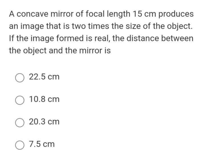 A concave mirror of focal length 15 cm produces
an image that is two times the size of the object.
If the image formed is real, the distance between
the object and the mirror is
22.5 cm
O 10.8 cm
O 20.3 cm
O 7.5 cm
