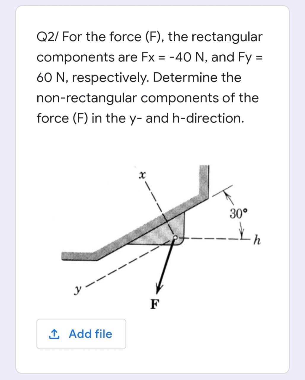 Q2/ For the force (F), the rectangular
components are Fx = -40 N, and Fy =
60 N, respectively. Determine the
non-rectangular components of the
force (F) in the y- and h-direction.
30°
h
シー
F
1 Add file
