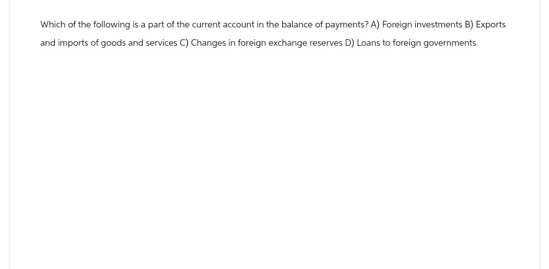 Which of the following is a part of the current account in the balance of payments? A) Foreign investments B) Exports
and imports of goods and services C) Changes in foreign exchange reserves D) Loans to foreign governments