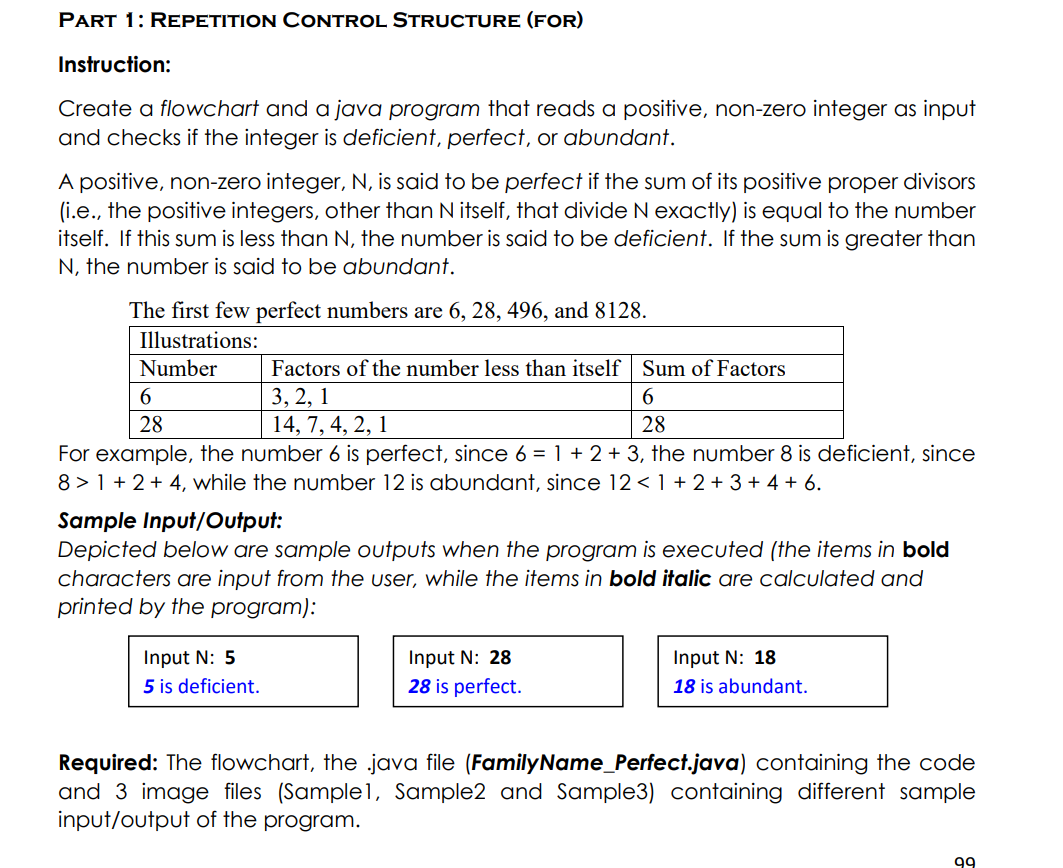 PART 1: REPETITION CONTROL STRUCTURE (FOR)
Instruction:
Create a flowchart and a java program that reads a positive, non-zero integer as input
and checks if the integer is deficient, perfect, or abundant.
A positive, non-zero integer, N, is said to be perfect if the sum of its positive proper divisors
(i.e., the positive integers, other than N itself, that divide N exactly) is equal to the number
itself. If this sum is less than N, the number is said to be deficient. If the sum is greater than
N, the number is said to be abundant.
The first few perfect numbers are 6, 28, 496, and 8128.
Illustrations:
Number
Factors of the number less than itself Sum of Factors
6.
3, 2, 1
14, 7, 4, 2, 1
6.
28
28
For example, the number 6 is perfect, since 6 = 1 + 2 + 3, the number 8 is deficient, since
8 > 1 + 2+ 4, while the number 12 is abundant, since 12 < 1 + 2+ 3 + 4 + 6.
Sample Input/Output:
Depicted below are sample outputs when the program is executed (the items in bold
characters are input from the user, while the items in bold italic are calculated and
printed by the program):
Input N: 5
5 is deficient.
Input N: 28
28 is perfect.
Input N: 18
18 is abundant.
Required: The flowchart, the java file (FamilyName_Perfect.java) containing the code
and 3 image files (Sample1, Sample2 and Sample3) containing different sample
input/output of the program.
99
