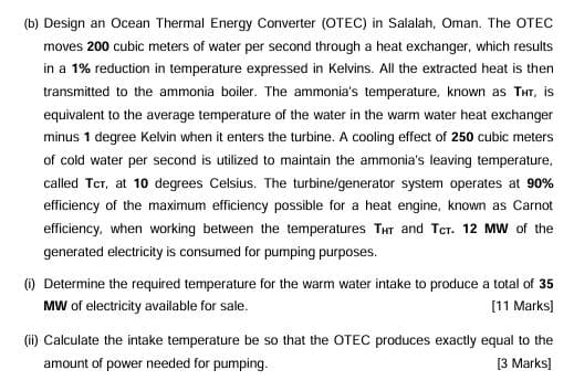 (b) Design an Ocean Thermal Energy Converter (OTEC) in Salalah, Oman. The OTEC
moves 200 cubic meters of water per second through a heat exchanger, which results
in a 1% reduction in temperature expressed in Kelvins. All the extracted heat is then
transmitted to the ammonia boiler. The ammonia's temperature, known as THT, is
equivalent to the average temperature of the water in the warm water heat exchanger
minus 1 degree Kelvin when it enters the turbine. A cooling effect of 250 cubic meters
of cold water per second is utilized to maintain the ammonia's leaving temperature,
called TCT, at 10 degrees Celsius. The turbine/generator system operates at 90%
efficiency of the maximum efficiency possible for a heat engine, known as Carnot
efficiency, when working between the temperatures THT and TCT. 12 MW of the
generated electricity is consumed for pumping purposes.
(i) Determine the required temperature for the warm water intake to produce a total of 35
MW of electricity available for sale.
[11 Marks]
(ii) Calculate the intake temperature be so that the OTEC produces exactly equal to the
amount of power needed for pumping.
[3 Marks]