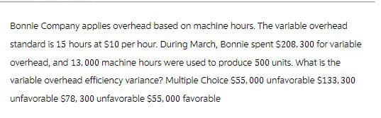 Bonnie Company applies overhead based on machine hours. The variable overhead
standard is 15 hours at $10 per hour. During March, Bonnie spent $208, 300 for variable
overhead, and 13,000 machine hours were used to produce 500 units. What is the
variable overhead efficiency variance? Multiple Choice $55,000 unfavorable $133,300
unfavorable $78, 300 unfavorable $55,000 favorable