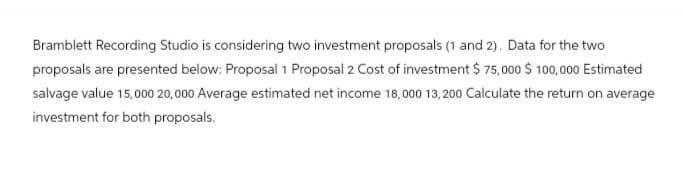 Bramblett Recording Studio is considering two investment proposals (1 and 2). Data for the two
proposals are presented below: Proposal 1 Proposal 2 Cost of investment $75,000 $100,000 Estimated
salvage value 15,000 20,000 Average estimated net income 18,000 13,200 Calculate the return on average
investment for both proposals.