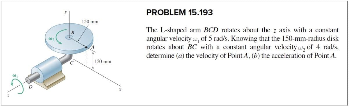PROBLEM 15.193
150 mm
The L-shaped arm BCD rotates about the z axis with a constant
angular velocity w, of 5 rad/s. Knowing that the 150-mm-radius disk
rotates about BC with a constant angular velocity w, of 4 rad/s,
determine (a) the velocity of Point A, (b) the acceleration of Point A.
В
120 mm
