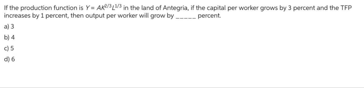 If the production function is Y = AK2/3L1/3 in the land of Antegria, if the capital per worker grows by 3 percent and the TFP
increases by 1 percent, then output per worker will grow by
percent.
a) 3
b) 4
c) 5
d) 6