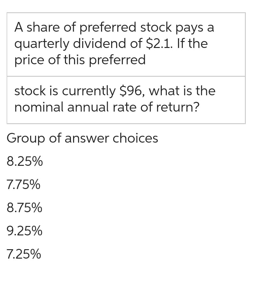 A share of preferred stock pays a
quarterly dividend of $2.1. If the
price of this preferred
stock is currently $96, what is the
nominal annual rate of return?
Group of answer choices
8.25%
7.75%
8.75%
9.25%
7.25%