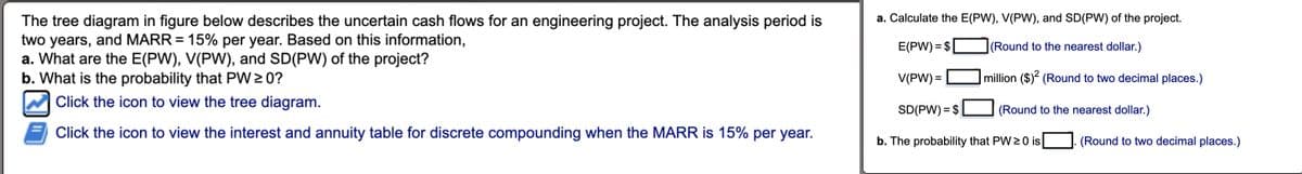 The tree diagram in figure below describes the uncertain cash flows for an engineering project. The analysis period is
two years, and MARR = 15% per year. Based on this information,
a. What are the E(PW), V(PW), and SD(PW) of the project?
b. What is the probability that PW ≥ 0?
Click the icon to view the tree diagram.
Click the icon to view the interest and annuity table for discrete compounding when the MARR is 15% per year.
a. Calculate the E(PW), V(PW), and SD(PW) of the project.
(Round to the nearest dollar.)
E(PW) = $
V(PW) =
SD(PW) = $
million ($)2 (Round to two decimal places.)
b. The probability that PW 20 is
(Round to the nearest dollar.)
(Round to two decimal places.)