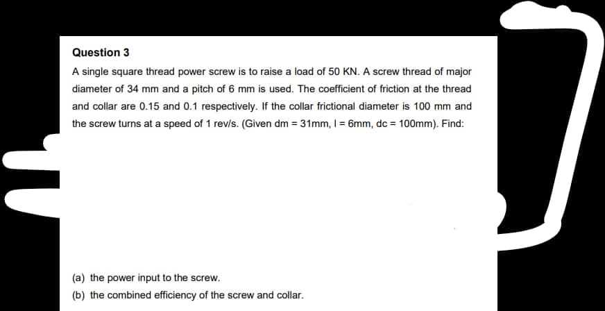 Question 3
A single square thread power screw is to raise a load of 50 KN. A screw thread of major
diameter of 34 mm and a pitch of 6 mm is used. The coefficient of friction at the thread
and collar are 0.15 and 0.1 respectively. If the collar frictional diameter is 100 mm and
the screw turns at a speed of 1 rev/s. (Given dm = 31mm, 1 = 6mm, dc = 100mm). Find:
(a) the power input to the screw.
(b) the combined efficiency of the screw and collar.