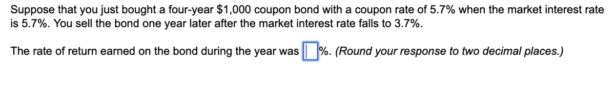 Suppose that you just bought a four-year $1,000 coupon bond with a coupon rate of 5.7% when the market interest rate
is 5.7%. You sell the bond one year later after the market interest rate falls to 3.7%.
The rate of return earned on the bond during the year was %. (Round your response to two decimal places.)