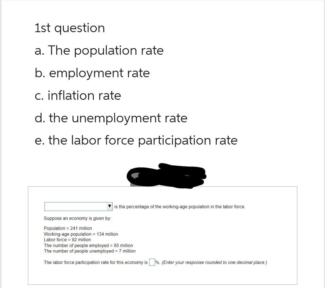 1st question
a. The population rate
b. employment rate
c. inflation rate
d. the unemployment rate
e. the labor force participation rate
is the percentage of the working-age population in the labor force.
Suppose an economy is given by:
Population = 241 million
Working-age population = 134 million
Labor force = 92 million
The number of people employed = 85 million
The number of people unemployed = 7 million
The labor force participation rate for this economy is
%. (Enter your
onse rounded to one decimal place.)