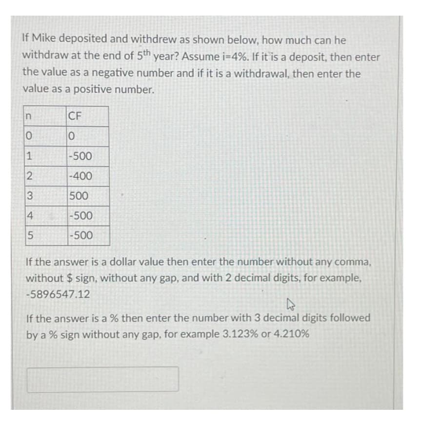 If Mike deposited and withdrew as shown below, how much can he
withdraw at the end of 5th year? Assume i=4%. If it is a deposit, then enter
the value as a negative number and if it is a withdrawal, then enter the
value as a positive number.
n
0
1
2
3
4
5
CF
0
-500
-400
500
-500
-500
If the answer is a dollar value then enter the number without any comma,
without $sign, without any gap, and with 2 decimal digits, for example,
-5896547.12
4
If the answer is a % then enter the number with 3 decimal digits followed
by a % sign without any gap, for example 3.123% or 4.210%