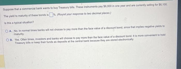 Suppose that a commercial bank wants to buy Treasury bills. These instruments pay $6,000 in one year and are currently selling for $6,100.
The yield to maturity of these bonds is%. (Round your response to two decimal places.)
Is this a typical situation?
OA. No. In normal times banks will not choose to pay more than the face value of a discount bond, since that implies negative yields to
maturity.
B. Yes. Often times, investors and banks will choose to pay more than the face value of a discount bond. It is more convenient to hold
Treasury bills or keep their funds as deposits at the central bank because they are stored electronically.