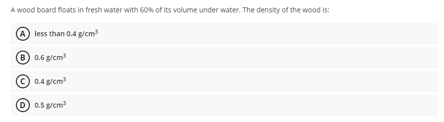 A wood board floats in fresh water with 60% of its volume under water. The density of the wood is:
A less than 0.4 g/cm3
B 0.6 g/cm3
0.4 g/cm3
D 0.5 g/cm3
