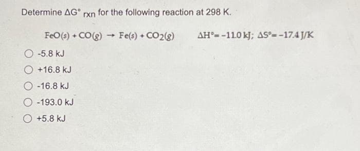 Determine AGⓇ rxn for the following reaction at 298 K.
FeO (s) + CO(g) → Fe(s) + CO2(g)
-5.8 kJ
+16.8 kJ
-16.8 kJ
O-193.0 kJ
O +5.8 kJ
AH-110 kJ; AS*=-17.4J/K