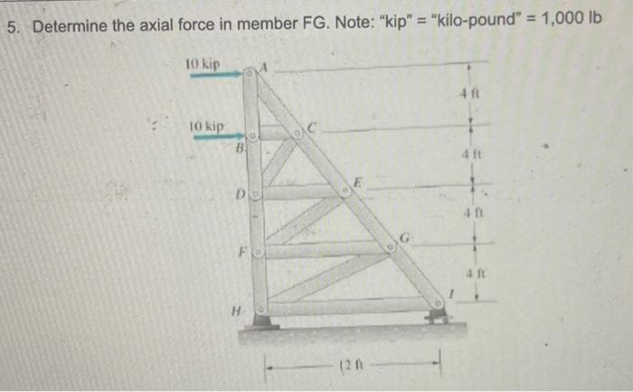5. Determine the axial force in member FG. Note: "kip" = "kilo-pound" = 1,000 lb
10 kip
10 kip
B
D
Fe
H
(2 m
4 ft
4 ft
**t*
40
4 ft