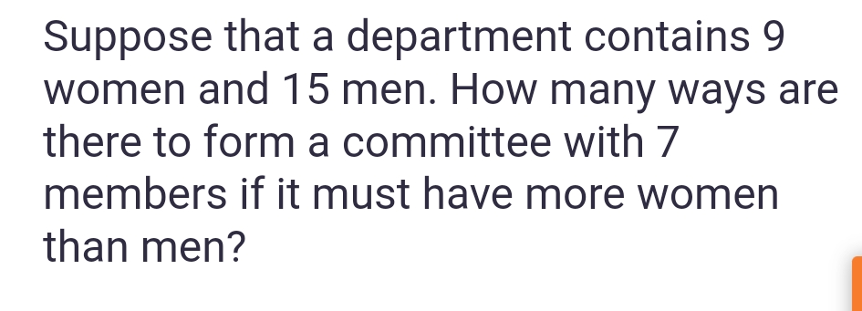 Suppose that a department contains 9
women and 15 men. How many ways are
there to form a committee with 7
members if it must have more women
than men?